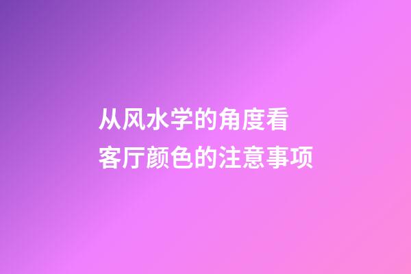 从风水学的角度看 客厅颜色的注意事项